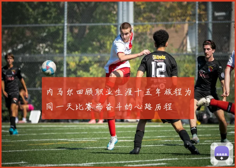 内马尔回顾职业生涯十五年旅程为同一天比赛而奋斗的心路历程