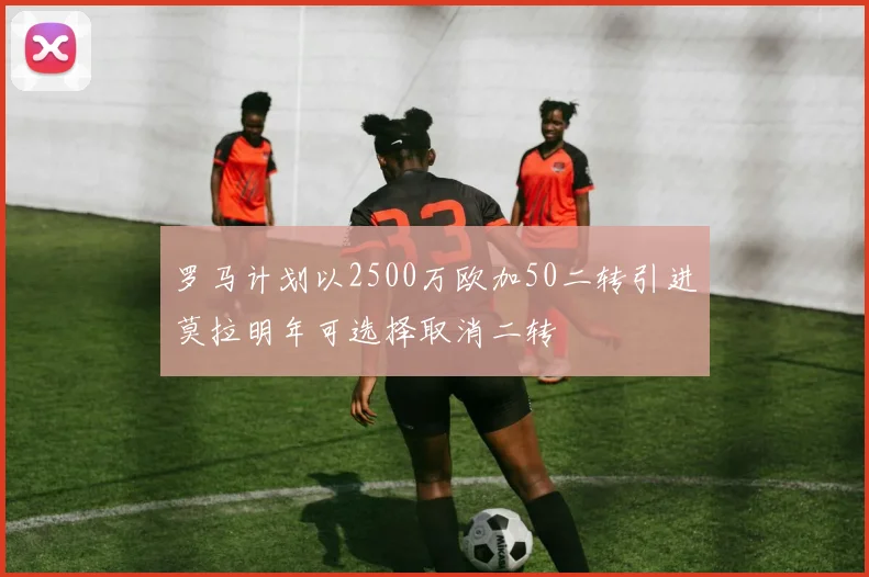 罗马计划以2500万欧加50二转引进莫拉明年可选择取消二转