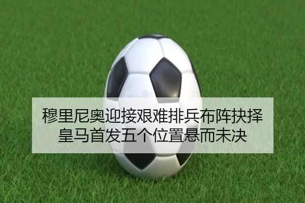 穆里尼奥迎接艰难排兵布阵抉择 皇马首发五个位置悬而未决
