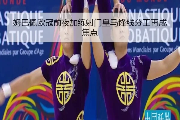姆巴佩欧冠前夜加练射门皇马锋线分工再成焦点