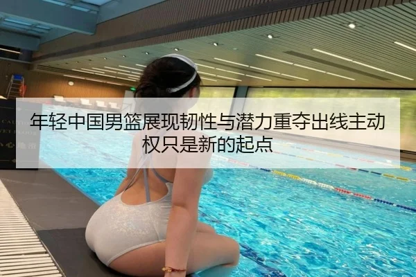 年轻中国男篮展现韧性与潜力重夺出线主动权只是新的起点
